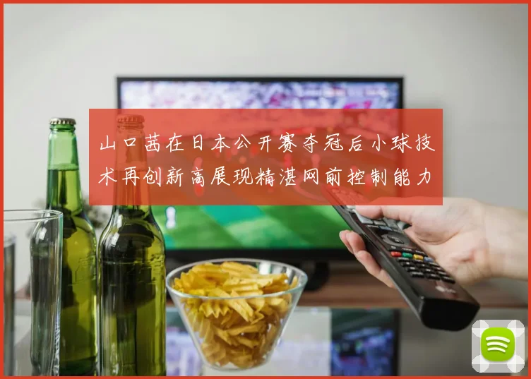 山口茜在日本公开赛夺冠后小球技术再创新高展现精湛网前控制能力