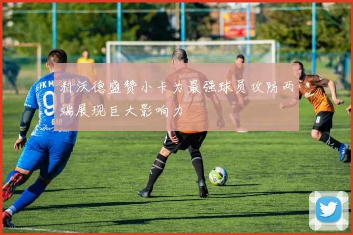科沃德盛赞小卡为最强球员攻防两端展现巨大影响力