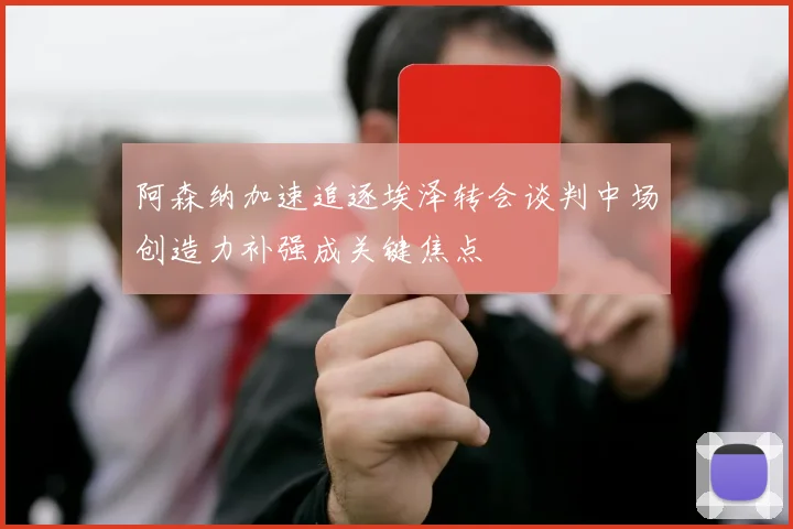 阿森纳加速追逐埃泽转会谈判中场创造力补强成关键焦点