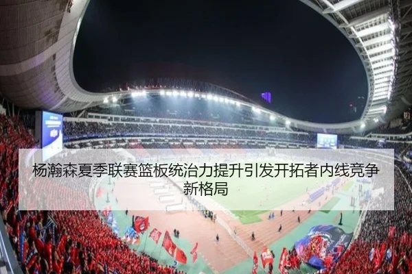 杨瀚森夏季联赛篮板统治力提升引发开拓者内线竞争新格局（ob.comapp）