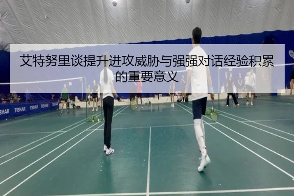 艾特努里谈提升进攻威胁与强强对话经验积累的重要意义（ob.comapp）