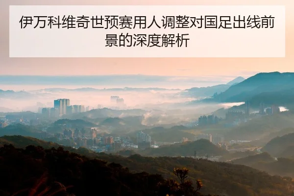 伊万科维奇世预赛用人调整对国足出线前景的深度解析（ob.comapp）