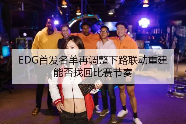 EDG首发名单再调整下路联动重建能否找回比赛节奏（ob.comapp）