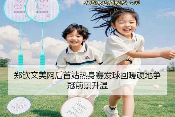 郑钦文美网后首站热身赛发球回暖硬地争冠前景升温（ob.comapp）