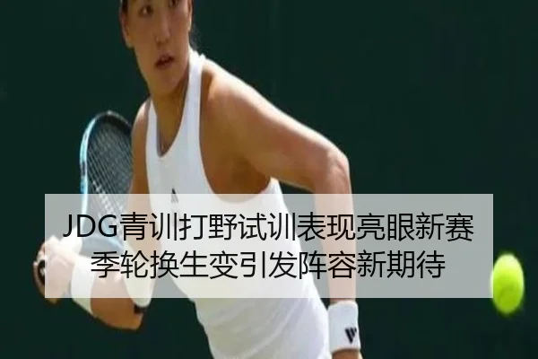 JDG青训打野试训表现亮眼新赛季轮换生变引发阵容新期待（ob.comapp）